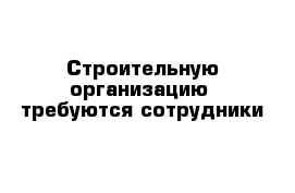 Строительную организацию  требуются сотрудники